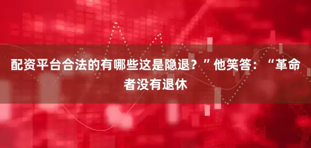 配资平台合法的有哪些这是隐退？”他笑答：“革命者没有退休